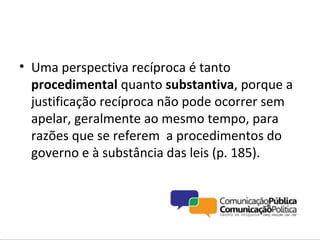 • Uma perspectiva recíproca é tanto
  procedimental quanto substantiva, porque a
  justificação recíproca não pode ocorrer sem
  apelar, geralmente ao mesmo tempo, para
  razões que se referem a procedimentos do
  governo e à substância das leis (p. 185).
 