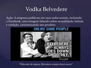 Vodka Belvedere
Ação: A empresa publicou em suas redes sociais, incluindo
o Facebook, uma imagem falando sobre sexualidade, bebida
e curtição, caracterizando seu produto.
“Diferente de alguns, Belvedere sempre desce suave”
 