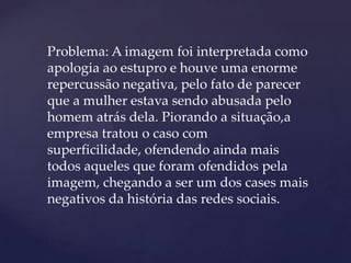 Problema: A imagem foi interpretada como
apologia ao estupro e houve uma enorme
repercussão negativa, pelo fato de parecer
que a mulher estava sendo abusada pelo
homem atrás dela. Piorando a situação,a
empresa tratou o caso com
superficilidade, ofendendo ainda mais
todos aqueles que foram ofendidos pela
imagem, chegando a ser um dos cases mais
negativos da história das redes sociais.
 