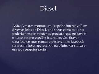 Diesel
Ação: A marca montou um “espelho interativo” em
diversas lojas da Diesel, onde seus consumidores
poderiam experimentar os produtos que gostavam
e nesse mesmo espelho interativo, eles tiravam
uma foto de suas roupas e postavam no facebook
na mesma hora, aparecendo na página da marca e
em seus próprios perfis.
 