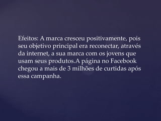 Efeitos: A marca cresceu positivamente, pois
seu objetivo principal era reconectar, através
da internet, a sua marca com os jovens que
usam seus produtos.A página no Facebook
chegou a mais de 3 milhões de curtidas após
essa campanha.
 