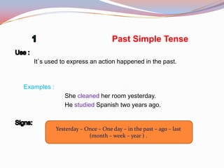 Past Simple Tense
It`s used to express an action happened in the past.
Examples :
She cleaned her room yesterday.
He studied Spanish two years ago.
Yesterday – Once – One day – in the past – ago – last
(month – week – year ) .
 