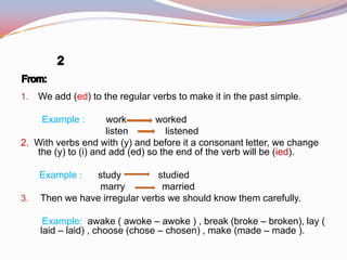 1. We add (ed) to the regular verbs to make it in the past simple.
Example : work worked
listen listened
2. With verbs end with (y) and before it a consonant letter, we change
the (y) to (i) and add (ed) so the end of the verb will be (ied).
Example : study studied
marry married
3. Then we have irregular verbs we should know them carefully.
Example: awake ( awoke – awoke ) , break (broke – broken), lay (
laid – laid) , choose (chose – chosen) , make (made – made ).
 