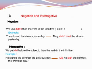 Negation and Interrogative
We use didn’t then the verb in the infinitive ( didn’t + ).
Example:
They dusted the streets yesterday. They didn’t dust the streets
yesterday.
We put did before the subject , then the verb in the infinitive.
Example :
He signed the contract the previous day. Did he sign the contract
the previous day?
 
