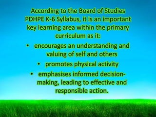 According to the Board of Studies
PDHPE K-6 Syllabus, it is an important
key learning area within the primary
curriculum as it:
• encourages an understanding and
valuing of self and others
• promotes physical activity
• emphasises informed decisionmaking, leading to effective and
responsible action.

 