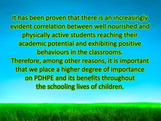 It has been proven that there is an increasingly
evident correlation between well nourished and
physically active students reaching their
academic potential and exhibiting positive
behaviours in the classrooms.
Therefore, among other reasons, it is important
that we place a higher degree of importance
on PDHPE and its benefits throughout
the schooling lives of children.

 