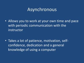Asynchronous
• Allows you to work at your own time and pace
with periodic communication with the
instructor
• Takes a lot of patience, motivation, selfconfidence, dedication and a general
knowledge of using a computer

 