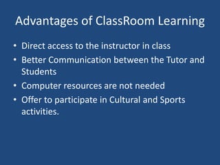 Advantages of ClassRoom Learning
• Direct access to the instructor in class
• Better Communication between the Tutor and
Students
• Computer resources are not needed
• Offer to participate in Cultural and Sports
activities.

 