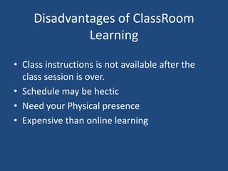 Disadvantages of ClassRoom
Learning
• Class instructions is not available after the
class session is over.
• Schedule may be hectic
• Need your Physical presence
• Expensive than online learning

 