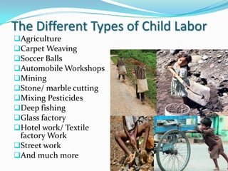 The Different Types of Child Labor
Agriculture
Carpet Weaving
Soccer Balls
Automobile Workshops
Mining
Stone/ marble cutting
Mixing Pesticides
Deep fishing
Glass factory
Hotel work/ Textile

factory Work
Street work
And much more

 