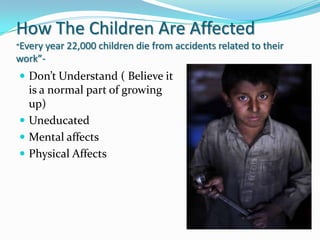 How The Children Are Affected
“Every year 22,000 children

die from accidents related to their

work”-

 Don’t Understand ( Believe it

is a normal part of growing
up)
 Uneducated
 Mental affects
 Physical Affects

 