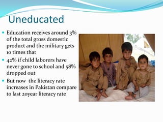 Uneducated
 Education receives around 3%

of the total gross domestic
product and the military gets
10 times that
 42% if child laborers have
never gone to school and 58%
dropped out
 But now the literacy rate
increases in Pakistan compare
to last 20year literacy rate

 