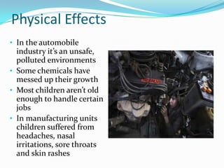 Physical Effects
• In the automobile

industry it’s an unsafe,
polluted environments
• Some chemicals have
messed up their growth
• Most children aren’t old
enough to handle certain
jobs
• In manufacturing units
children suffered from
headaches, nasal
irritations, sore throats
and skin rashes

 