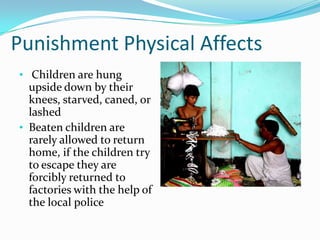 Punishment Physical Affects
• Children are hung

upside down by their
knees, starved, caned, or
lashed
• Beaten children are
rarely allowed to return
home, if the children try
to escape they are
forcibly returned to
factories with the help of
the local police

 
