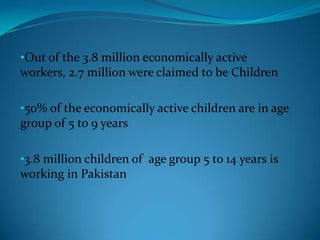 •Out of the 3.8 million economically active
workers, 2.7 million were claimed to be Children
•50% of the economically active children are in age
group of 5 to 9 years
•3.8 million children of age group 5 to 14 years is
working in Pakistan

 