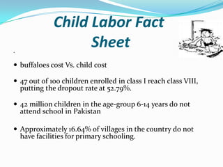 .

Child Labor Fact
Sheet

 buffaloes cost Vs. child cost
 47 out of 100 children enrolled in class I reach class VIII,

putting the dropout rate at 52.79%.

 42 million children in the age-group 6-14 years do not

attend school in Pakistan

 Approximately 16.64% of villages in the country do not

have facilities for primary schooling.

 
