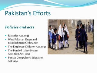 Pakistan’s Efforts
Policies and acts
 Factories Act, 1934
 West Pakistan Shops and

Establishment Ordinance
 The Employee Children Act, 1991
 The Bonded Labor System
Abolition Act, 1992
 Punjab Compulsory Education
Act 1994

 