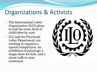 Organizations & Activists
• The International Labor

Organization (ILO) plans
to end the worst form of
child labor by 2016
• ILO and the Provincial
Labor Department, are
working to organize a
speech competition, an
exhibition of paintings, a
magic show for kids, and a
street walk to raise
awareness

 