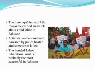 The June, 1996 issue of Life

magazine carried an article
about child labor in
Pakistan
 Activists can be slandered,
harassed by police,beaten,
and sometimes killed
 The Bonded Labor
Liberation Front is
probably the most
successful in Pakistan

 