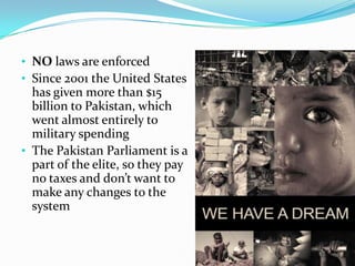 • NO laws are enforced
• Since 2001 the United States

has given more than $15
billion to Pakistan, which
went almost entirely to
military spending
• The Pakistan Parliament is a
part of the elite, so they pay
no taxes and don’t want to
make any changes to the
system

 