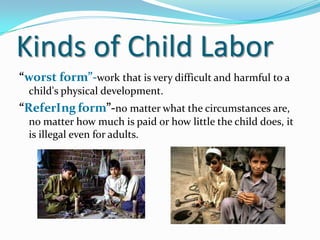 Kinds of Child Labor
“worst form”-work that is very difficult and harmful to a
child's physical development.

“ReferIng form”-no matter what the circumstances are,
no matter how much is paid or how little the child does, it
is illegal even for adults.

 