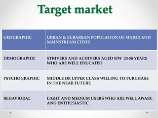 GEOGRAPHIC URBAN & SUBARBAN POPULATION OF MAJOR AND
MAINSTREAM CITIES
DEMOGRAPHIC STRIVERS AND ACHIVERS AGED B/W 20-50 YEARS
WHO ARE WELL EDUCATED
PSYCHOGRAPHIC MIDDLE OR UPPER CLASS WILLING TO PURCHASE
IN THE NEAR FUTURE
BEHAVIORAL LIGHT AND MEDIUM USERS WHO ARE WELL AWARE
AND ENTHUSIASTIC
 