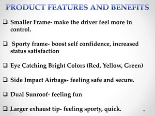  Smaller Frame- make the driver feel more in
control.
 Sporty frame- boost self confidence, increased
status satisfaction
 Eye Catching Bright Colors (Red, Yellow, Green)
 Side Impact Airbags- feeling safe and secure.
 Dual Sunroof- feeling fun
 Larger exhaust tip- feeling sporty, quick.
 