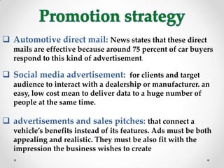  Automotive direct mail: News states that these direct
mails are effective because around 75 percent of car buyers
respond to this kind of advertisement.
 Social media advertisement: for clients and target
audience to interact with a dealership or manufacturer. an
easy, low cost mean to deliver data to a huge number of
people at the same time.
 advertisements and sales pitches: that connect a
vehicle’s benefits instead of its features. Ads must be both
appealing and realistic. They must be also fit with the
impression the business wishes to create
 