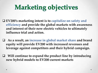  EV200’s marketing intent is to capitalize on safety and
efficiency and provide the global markets with awareness
and interest of their new electric vehicles to ultimately
influence trial and action.
 As a result, an increase in global market share and brand
equity will provide EV200 with increased revenues and
leverage against competitors and their hybrid campaign.
 Will continue to expand the product line by introducing
new hybrid models to EV200 current markets
 