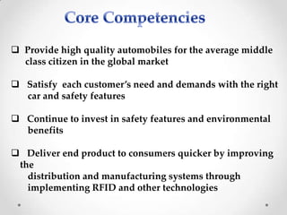  Provide high quality automobiles for the average middle
class citizen in the global market
 Satisfy each customer’s need and demands with the right
car and safety features
 Continue to invest in safety features and environmental
benefits
 Deliver end product to consumers quicker by improving
the
distribution and manufacturing systems through
implementing RFID and other technologies
 