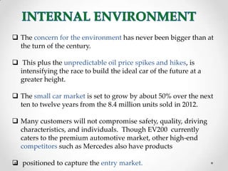  The concern for the environment has never been bigger than at
the turn of the century.
 This plus the unpredictable oil price spikes and hikes, is
intensifying the race to build the ideal car of the future at a
greater height.
 The small car market is set to grow by about 50% over the next
ten to twelve years from the 8.4 million units sold in 2012.
 Many customers will not compromise safety, quality, driving
characteristics, and individuals. Though EV200 currently
caters to the premium automotive market, other high-end
competitors such as Mercedes also have products
 positioned to capture the entry market.
 