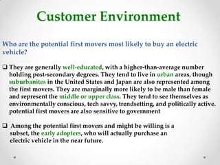 Customer Environment
Who are the potential first movers most likely to buy an electric
vehicle?
 They are generally well-educated, with a higher-than-average number
holding post-secondary degrees. They tend to live in urban areas, though
suburbanites in the United States and Japan are also represented among
the first movers. They are marginally more likely to be male than female
and represent the middle or upper class. They tend to see themselves as
environmentally conscious, tech savvy, trendsetting, and politically active.
potential first movers are also sensitive to government
 Among the potential first movers and might be willing is a
subset, the early adopters, who will actually purchase an
electric vehicle in the near future.
 