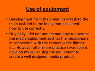 Use of equipment
• Development from the preliminary task to the
main task led to me being more clear with
how to use correctly.
• Originally I did not understand how to operate
the media equipment such as the microphone
in connection with the camera while filming
etc. However after more practice I was able to
develop my skills using the equipment to
create a well designed media product.
 