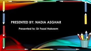 PRESENTED BY: NADIA ASGHAR
Presented to: Sir Fazal Hakeem
 