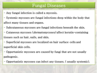 - Any fungal infection is called a mycosis.
- Systemic mycoses are fungal infections deep within the body that
affect many tissues and organs.
- Subcutaneous mycoses are fungal infections beneath the skin.
- Cutaneous mycoses (dermatomycoses) affect keratin-containing
tissues such as hair, nails, and skin.
- Superficial mycoses are localized on hair surface cells and
superficial skin cells.
- Opportunistic mycoses are caused by fungi that are not usually
pathogenic.
- Opportunistic mycoses can infect any tissues. ( usually systemic).
Fungal Diseases
 