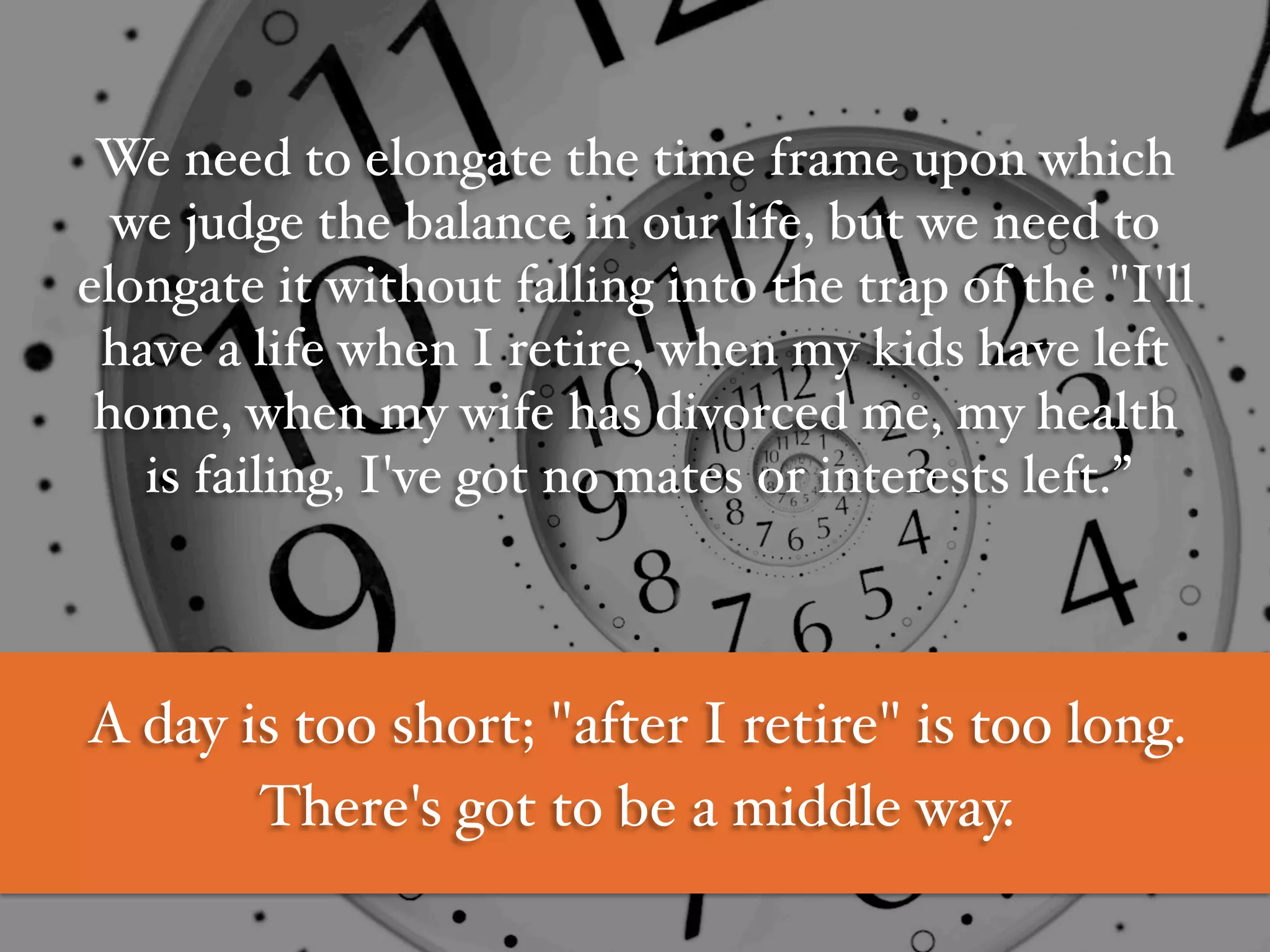 We need to elongate the time frame upon which
we judge the balance in our life, but we need to
elongate it without falling into the trap of the "I'll
have a life when I retire, when my kids have left
home, when my wife has divorced me, my health
is failing, I've got no mates or interests left.”#
#
#
A day is too short; "after I retire" is too long. #
There's got to be a middle way.#
 