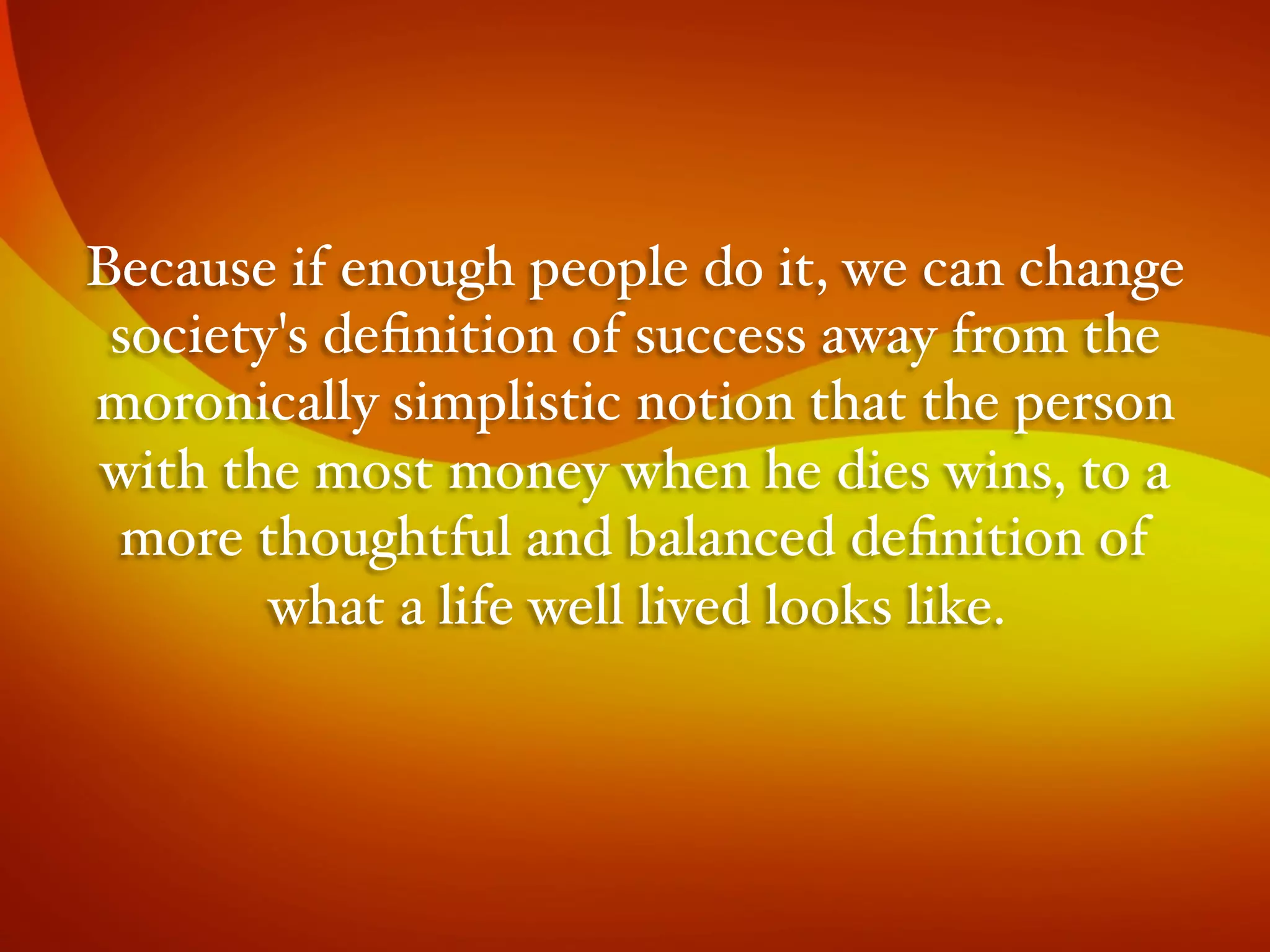 Because if enough people do it, we can change
society's deﬁnition of success away from the
moronically simplistic notion that the person
with the most money when he dies wins, to a
more thoughtful and balanced deﬁnition of
what a life well lived looks like.#
 