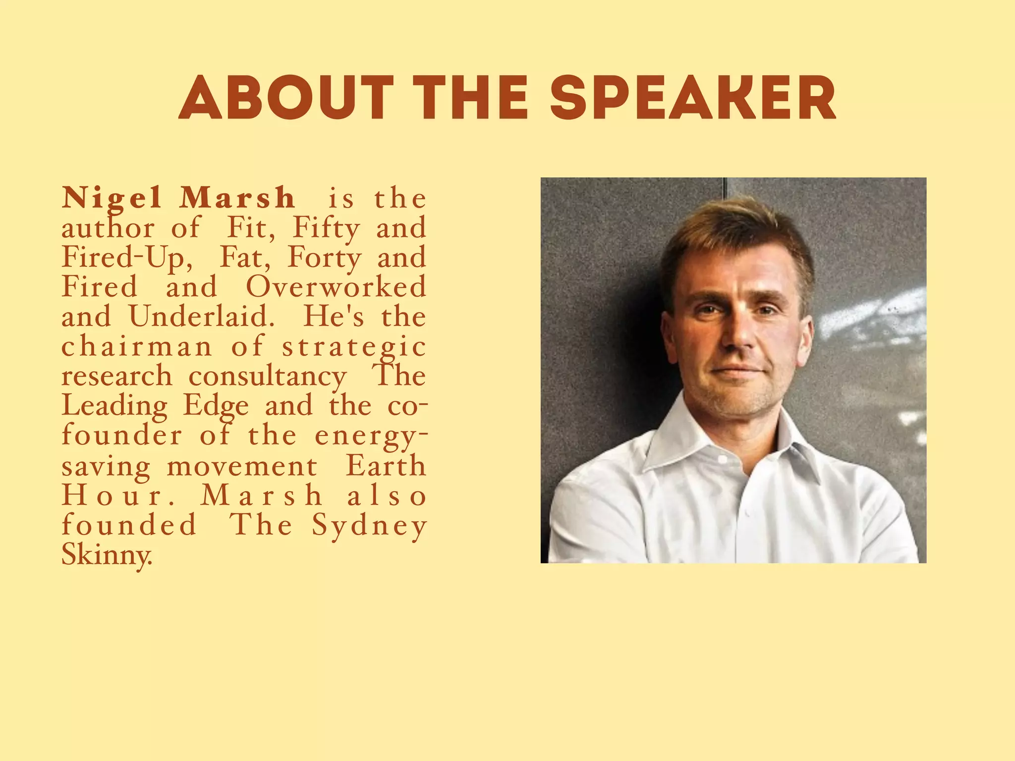 ABOUT THE SPEAKER
Ni g e l Ma rs h   i s t h e
author of Fit, Fifty and
Fired-Up, Fat, Forty and
Fired and Overworked
and Underlaid. He's the
chairman of strategic
research consultancy The
Leading Edge and the co-
founder of the energy-
saving movement Earth
H o u r . M a r s h a l s o
founded The Sydney
Skinny.#
 