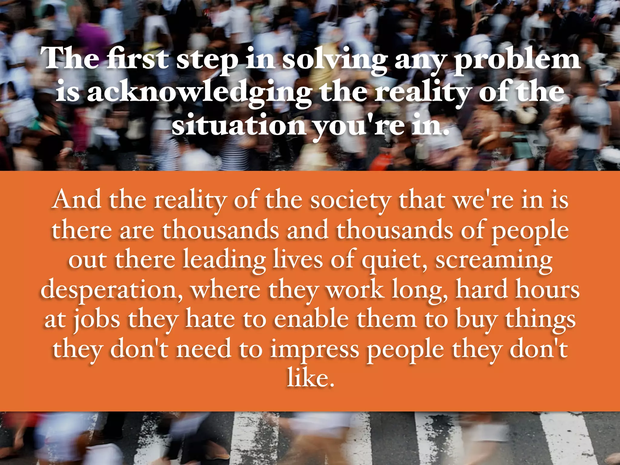The ﬁrst step in solving any problem
is acknowledging the reality of the
situation you're in.!
#
And the reality of the society that we're in is
there are thousands and thousands of people
out there leading lives of quiet, screaming
desperation, where they work long, hard hours
at jobs they hate to enable them to buy things
they don't need to impress people they don't
like.  #
 