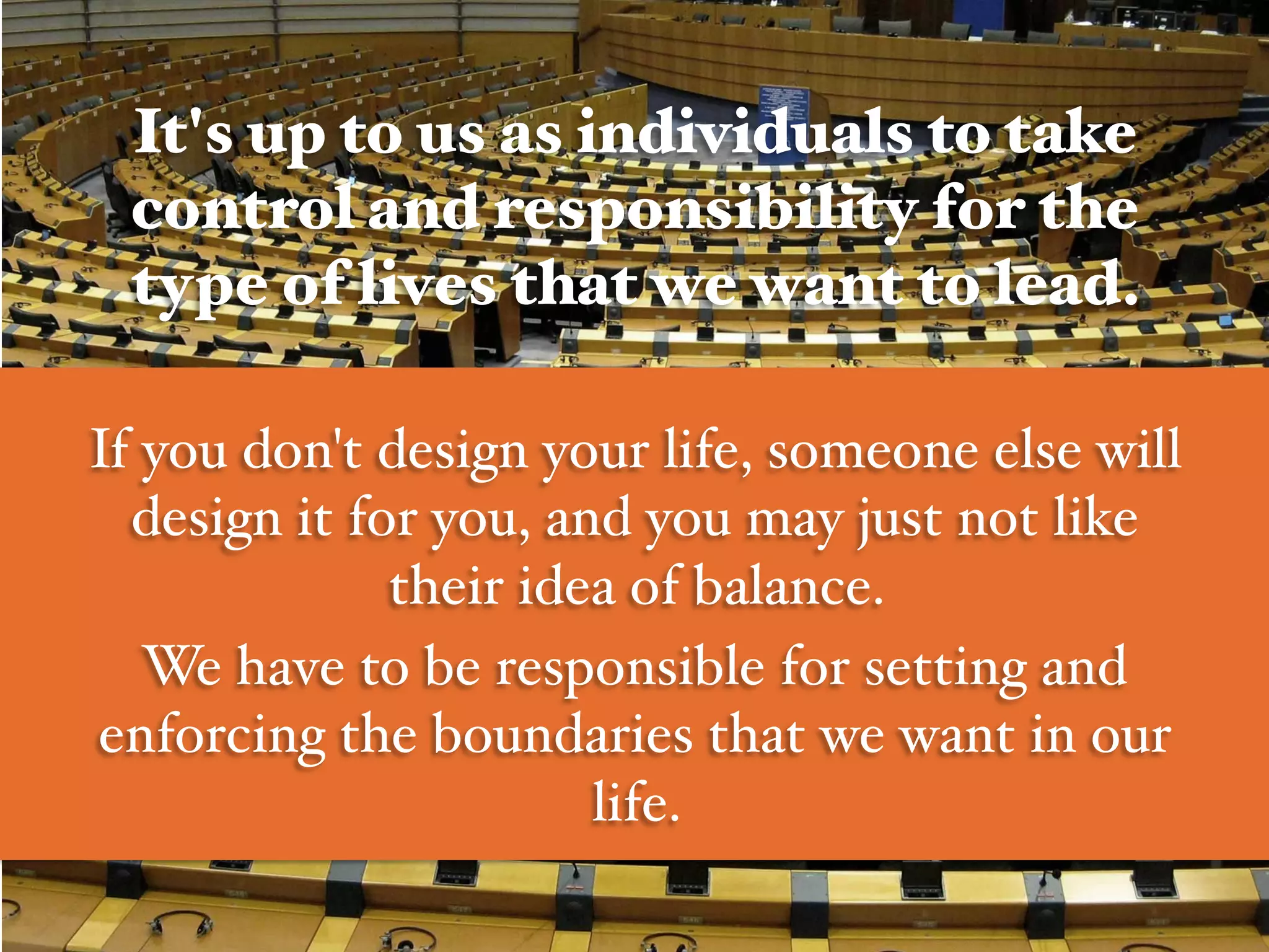 It's up to us as individuals to take
control and responsibility for the
type of lives that we want to lead. !
!
If you don't design your life, someone else will
design it for you, and you may just not like
their idea of balance. #
We have to be responsible for setting and
enforcing the boundaries that we want in our
life. #
 