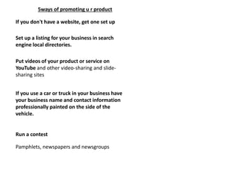 If you don't have a website, get one set up
5ways of promoting u r product
Set up a listing for your business in search
engine local directories.
Put videos of your product or service on
YouTube and other video-sharing and slide-
sharing sites
If you use a car or truck in your business have
your business name and contact information
professionally painted on the side of the
vehicle.
Run a contest
Pamphlets, newspapers and newsgroups
 