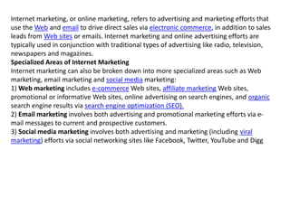 Internet marketing, or online marketing, refers to advertising and marketing efforts that
use the Web and email to drive direct sales via electronic commerce, in addition to sales
leads from Web sites or emails. Internet marketing and online advertising efforts are
typically used in conjunction with traditional types of advertising like radio, television,
newspapers and magazines.
Specialized Areas of Internet Marketing
Internet marketing can also be broken down into more specialized areas such as Web
marketing, email marketing and social media marketing:
1) Web marketing includes e-commerce Web sites, affiliate marketing Web sites,
promotional or informative Web sites, online advertising on search engines, and organic
search engine results via search engine optimization (SEO).
2) Email marketing involves both advertising and promotional marketing efforts via e-
mail messages to current and prospective customers.
3) Social media marketing involves both advertising and marketing (including viral
marketing) efforts via social networking sites like Facebook, Twitter, YouTube and Digg
 