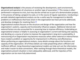 Organizational analysis is the process of reviewing the development, work environment,
personnel and operation of a business or another type of association.[1] This review is often
performed in response to crisis, but may also be carried out as part of a demonstration project,
in the process of taking a program to scale, or in the course of regular operations. Conducting a
periodic detailed organizational analysis can be a useful way for management to identify
problems or inefficiencies that have arisen in the organization but have yet to be addressed,
and develop strategies for resolving them.[1]
Organizational analysis focuses on the structure and design of the organization and how the
organization's systems, capacity and functionality influence outputs. Additional internal and
external factors are also accounted for in assessing how to improve efficiency. Undertaking an
organizational analysis is helpful in assessing an organization's current well-being and capacity,
and deciding on a course of action to improve the organization's long-term sustainability. A
restructuring of an Organization may become necessary when either external or internal forces
have created a problem or opportunity for improvement in efficiency and effectiveness.
When performing an organizational analysis, many details emerge about the functions and
capacity of the organization. All of these details can make pinpointing what is efficient and
inefficient difficult. Using theoretical organizational models can help sort out the information,
and make it easier to draw connections. After working through these theoretical models, the
organizations present situation is more adequately addressed, and the trajectory of the
organization can be more fully determined.
 
