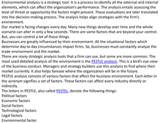 Environmental analysis is a strategic tool. It is a process to identify all the external and internal
elements, which can affect the organization’s performance. The analysis entails assessing the
level of threat or opportunity the factors might present. These evaluations are later translated
into the decision-making process. The analysis helps align strategies with the firm’s
environment.
Our market is facing changes every day. Many new things develop over time and the whole
scenario can alter in only a few seconds. There are some factors that are beyond your control.
But, you can control a lot of these things.
Businesses are greatly influenced by their environment. All the situational factors which
determine day to day circumstances impact firms. So, businesses must constantly analyze the
trade environment and the market.
There are many strategic analysis tools that a firm can use, but some are more common. The
most used detailed analysis of the environment is the PESTLE analysis. This is a bird’s eye view
of the business conduct. Managers and strategy builders use this analysis to find where their
market currently. It also helps foresee where the organization will be in the future.
PESTLE analysis consists of various factors that affect the business environment. Each letter in
the acronym signifies a set of factors. These factors can affect every industry directly or
indirectly.
The letters in PESTLE, also called PESTEL, denote the following things:
Political factors
Economic factors
Social factors
Technological factors
Legal factors
Environmental factor
 