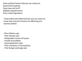 Some political factors that you can study are:
Government policies
Taxes laws and tariff
Stability of government
Entry mode regulations
I have listed some determinants you can assess to
know how economic factors are affecting your
business below:
•The inflation rate
•The interest rate
•Disposable income of buyers
•Credit accessibility
•Unemployment rates
•The monetary or fiscal policies
•The foreign exchange rate
 