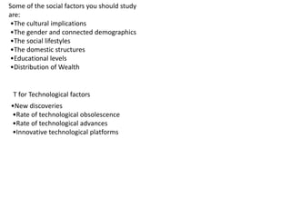 Some of the social factors you should study
are:
•The cultural implications
•The gender and connected demographics
•The social lifestyles
•The domestic structures
•Educational levels
•Distribution of Wealth
T for Technological factors
•New discoveries
•Rate of technological obsolescence
•Rate of technological advances
•Innovative technological platforms
 