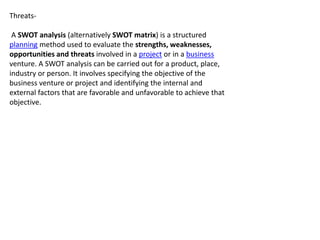 Threats-
A SWOT analysis (alternatively SWOT matrix) is a structured
planning method used to evaluate the strengths, weaknesses,
opportunities and threats involved in a project or in a business
venture. A SWOT analysis can be carried out for a product, place,
industry or person. It involves specifying the objective of the
business venture or project and identifying the internal and
external factors that are favorable and unfavorable to achieve that
objective.
 