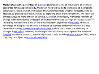 Market share is the percentage of a market (defined in terms of either units or revenue)
accounted for by a specific entity. Marketers need to be able to translate and incorporate
sales targets into market share because this will demonstrate whether forecasts are to be
attained by growing with the market or by capturing share from competitors. The latter will
almost always be more difficult to achieve. Market share is closely monitored for signs of
change in the competitive landscape, and it frequently drives strategic or tactical action."[1]
Increasing market share is one of the most important objectives of business. The main
advantage of using market share as a measure of business performance is that it is less
dependent upon macro environmental variables such as the state of the economy or
changes in tax policy. However, increasing market share may be dangerous for makers of
fungible hazardous products, particularly products sold into the United States market, where
they may be subject to market share liability.
 