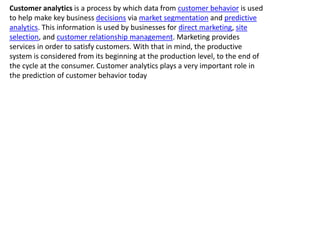 Customer analytics is a process by which data from customer behavior is used
to help make key business decisions via market segmentation and predictive
analytics. This information is used by businesses for direct marketing, site
selection, and customer relationship management. Marketing provides
services in order to satisfy customers. With that in mind, the productive
system is considered from its beginning at the production level, to the end of
the cycle at the consumer. Customer analytics plays a very important role in
the prediction of customer behavior today
 