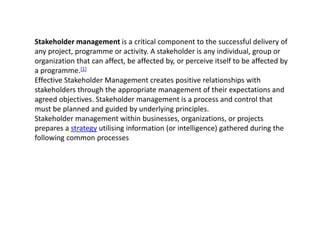 Stakeholder management is a critical component to the successful delivery of
any project, programme or activity. A stakeholder is any individual, group or
organization that can affect, be affected by, or perceive itself to be affected by
a programme.[1]
Effective Stakeholder Management creates positive relationships with
stakeholders through the appropriate management of their expectations and
agreed objectives. Stakeholder management is a process and control that
must be planned and guided by underlying principles.
Stakeholder management within businesses, organizations, or projects
prepares a strategy utilising information (or intelligence) gathered during the
following common processes
 